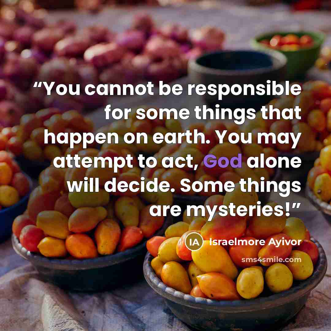 “You cannot be responsible for some things that happen on earth. You may attempt to act, God alone will decide. Some things are mysteries!” quote by Israelmore Ayivor