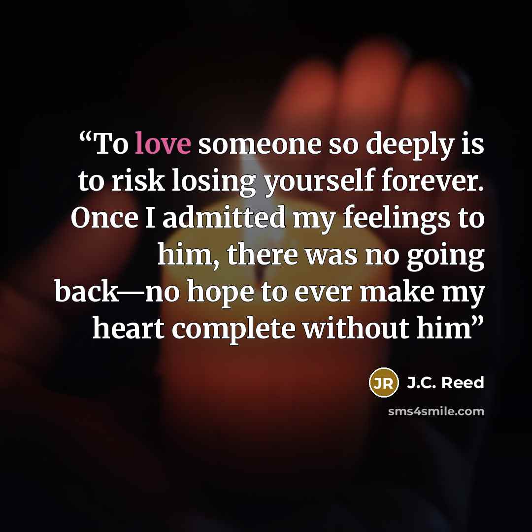 “To love someone so deeply is to risk losing yourself forever. Once I admitted my feelings to him, there was no going back—no hope to ever make my heart complete without him” quote by J.C. Reed