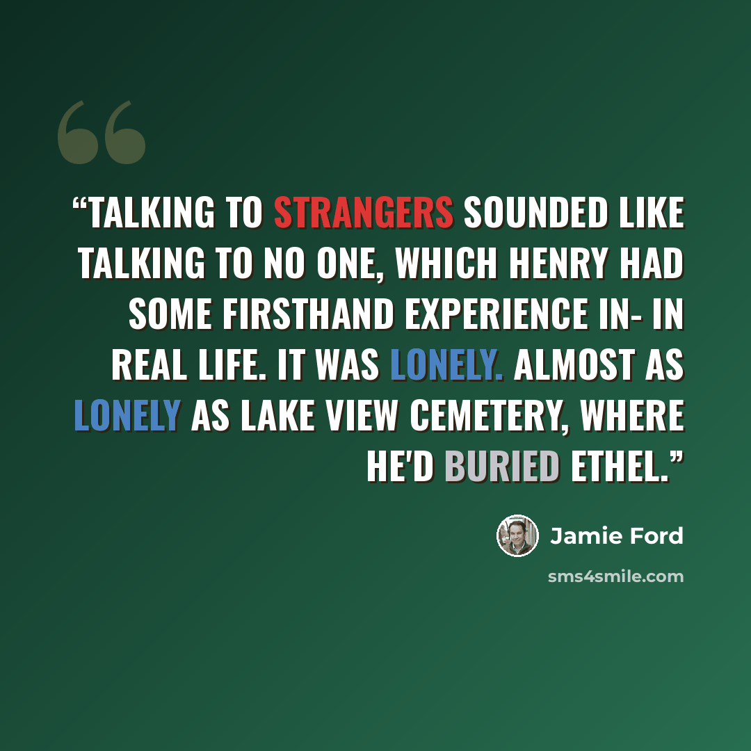 “Talking to strangers sounded like talking to no one, which Henry had some firsthand experience in- in real life. It was lonely. Almost as lonely as Lake View Cemetery, where he'd buried Ethel.” quote by Jamie Ford