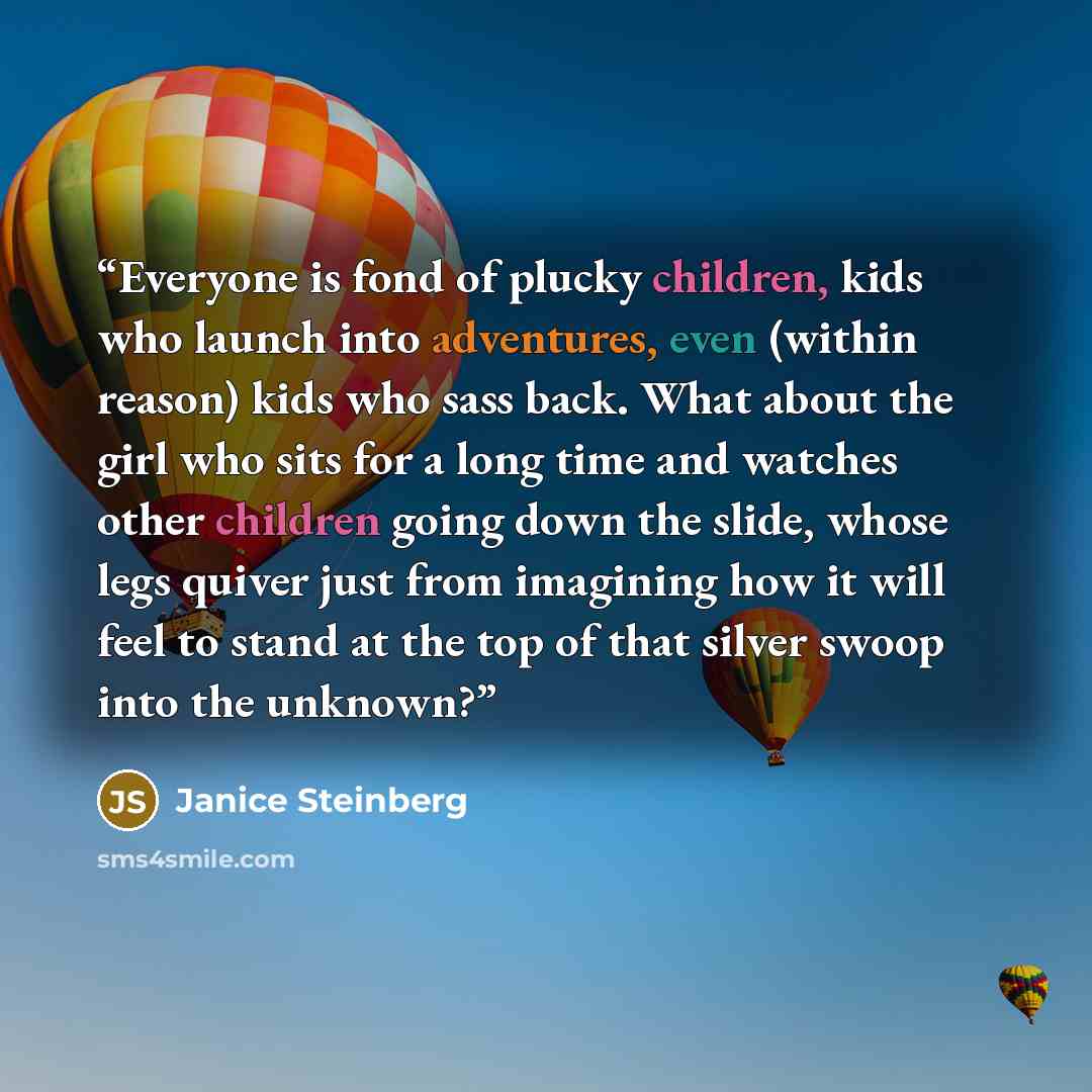 “Everyone is fond of plucky children, kids who launch into adventures, even (within reason) kids who sass back. What about the girl who sits for a long time and watches other children going down the slide, whose legs quiver just from imagining how it will feel to stand at the top of that silver…” quote by Janice Steinberg