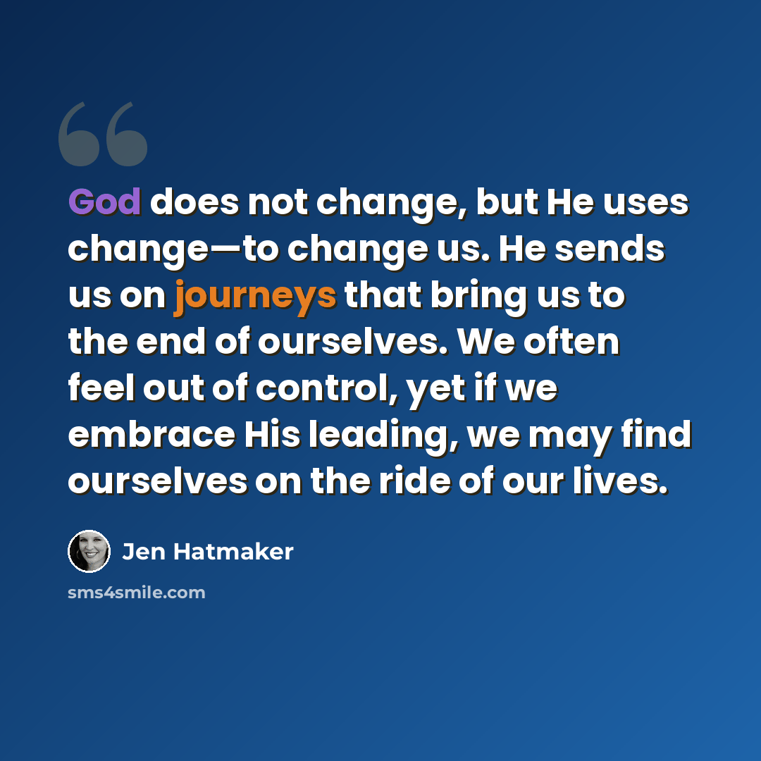 “God does not change, but He uses change—to change us. He sends us on journeys that bring us to the end of ourselves. We often feel out of control, yet if we embrace His leading, we may find ourselves on the ride of our lives.” quote by Jen Hatmaker