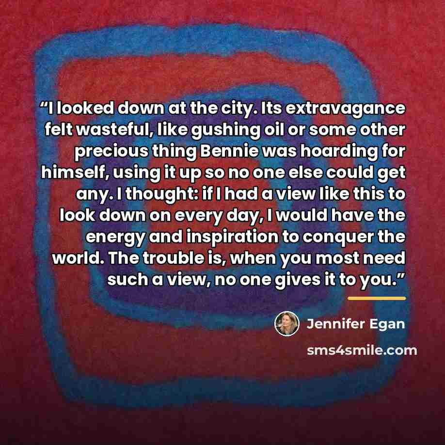 “I looked down at the city. Its extravagance felt wasteful, like gushing oil or some other precious thing Bennie was hoarding for himself, using it up so no one else could get any. I thought: if I had a view like this to look down on every day, I would have the energy and inspiration to conquer the…” quote by Jennifer Egan