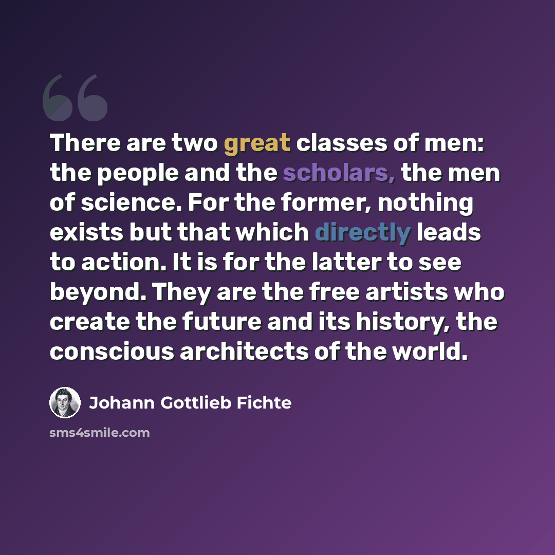 “There are two great classes of men: the people and the scholars, the men of science. For the former, nothing exists but that which directly leads to action. It is for the latter to see beyond. They are the free artists who create the future and its history, the conscious architects of the world.” quote by Johann Gottlieb Fichte