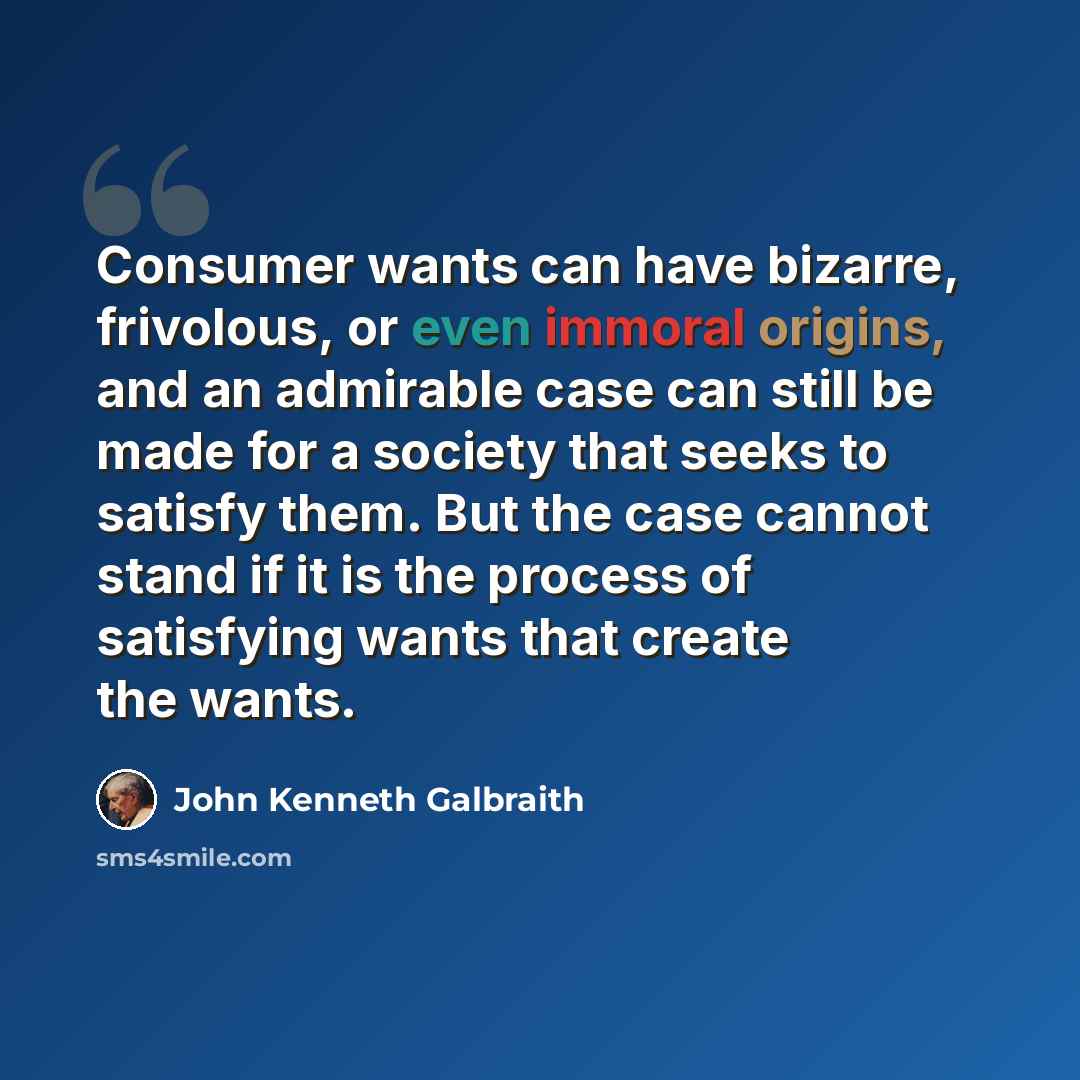 “Consumer wants can have bizarre, frivolous, or even immoral origins, and an admirable case can still be made for a society that seeks to satisfy them. But the case cannot stand if it is the process of satisfying wants that create the wants.” quote by John Kenneth Galbraith