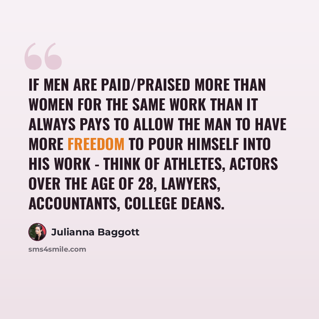 “If men are paid/praised more than women for the same work than it always pays to allow the man to have more freedom to pour himself into his work - think of athletes, actors over the age of 28, lawyers, accountants, college deans.” quote by Julianna Baggott