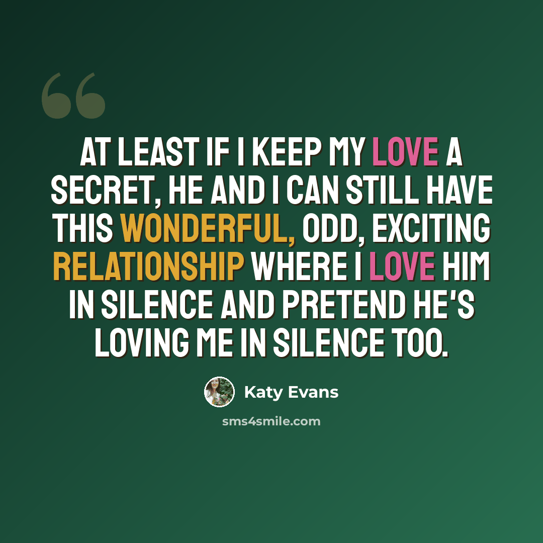 “At least if I keep my love a secret, he and I can still have this wonderful, odd, exciting relationship where I love him in silence and pretend he's loving me in silence too.” quote by Katy Evans