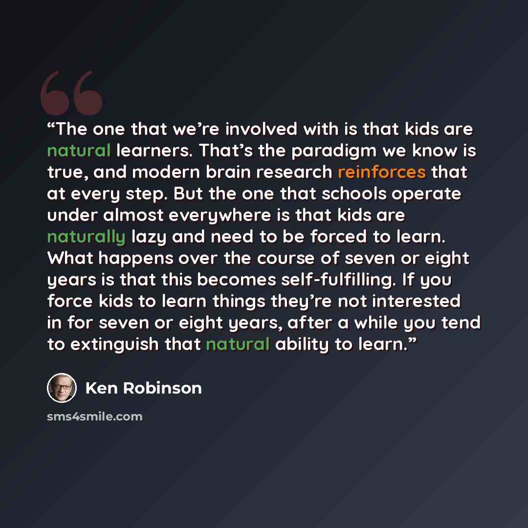 “The one that we’re involved with is that kids are natural learners. That’s the paradigm we know is true, and modern brain research reinforces that at every step. But the one that schools operate under almost everywhere is that kids are naturally lazy and need to be forced to learn. What happens…” quote by Ken Robinson