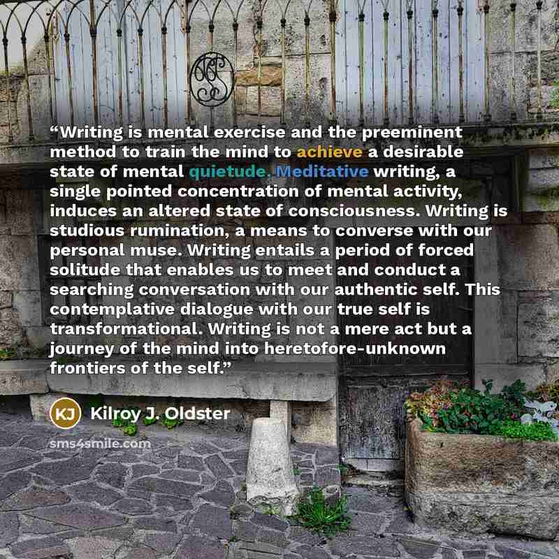 “Writing is mental exercise and the preeminent method to train the mind to achieve a desirable state of mental quietude. Meditative writing, a single pointed concentration of mental activity, induces an altered state of consciousness. Writing is studious rumination, a means to converse with our…” quote by Kilroy J. Oldster