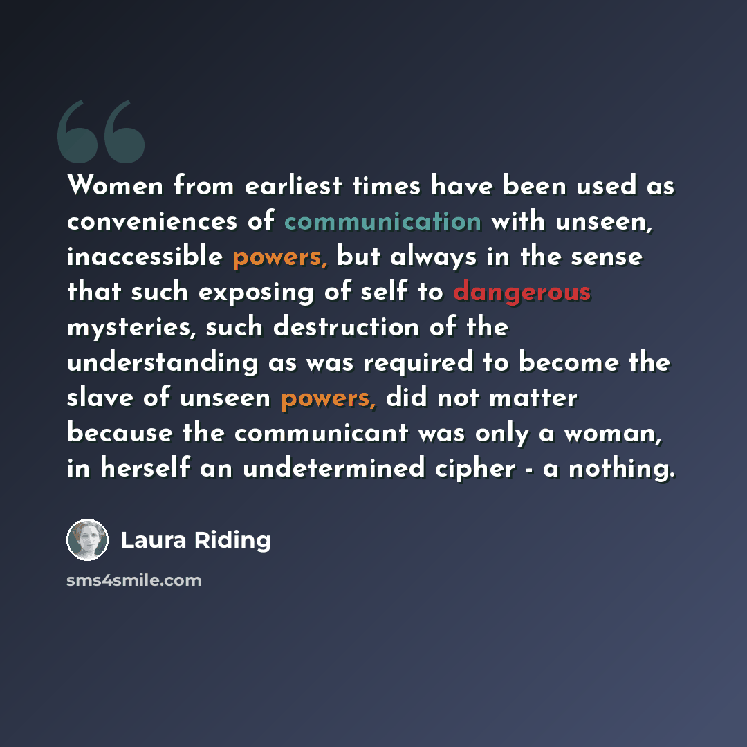 “Women from earliest times have been used as conveniences of communication with unseen, inaccessible powers, but always in the sense that such exposing of self to dangerous mysteries, such destruction of the understanding as was required to become the slave of unseen powers, did not matter because…” quote by Laura Riding