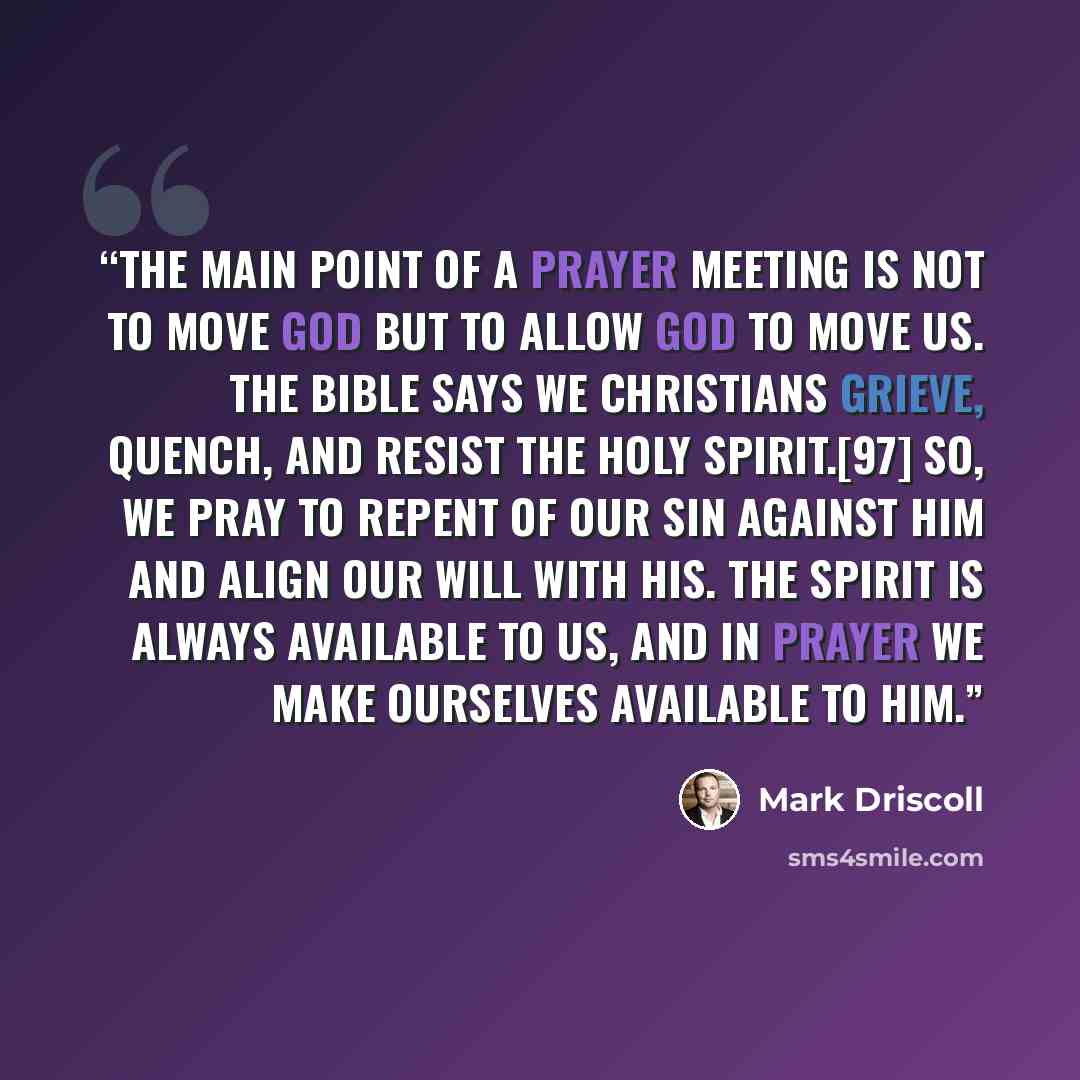 “The main point of a prayer meeting is not to move God but to allow God to move us. The Bible says we Christians grieve, quench, and resist the Holy Spirit.[97] So, we pray to repent of our sin against him and align our will with his. The Spirit is always available to us, and in prayer we make…” quote by Mark Driscoll