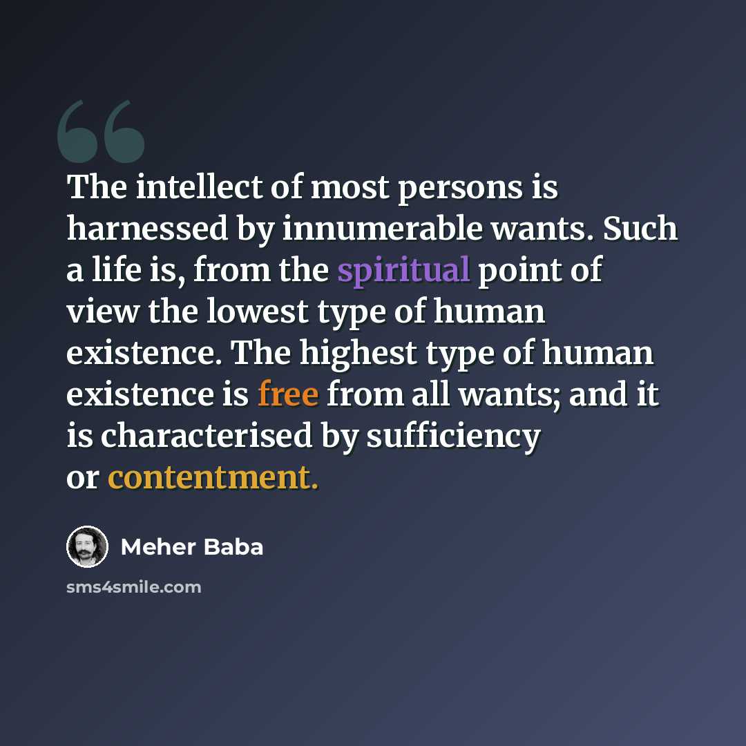 “The intellect of most persons is harnessed by innumerable wants. Such a life is, from the spiritual point of view the lowest type of human existence. The highest type of human existence is free from all wants; and it is characterised by sufficiency or contentment.” quote by Meher Baba