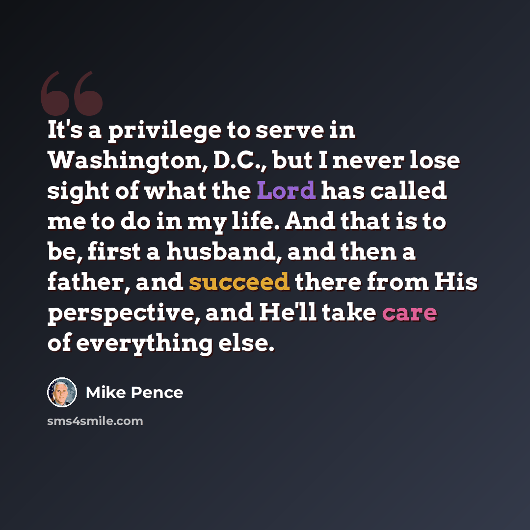 “It's a privilege to serve in Washington, D.C., but I never lose sight of what the Lord has called me to do in my life. And that is to be, first a husband, and then a father, and succeed there from His perspective, and He'll take care of everything else.” quote by Mike Pence