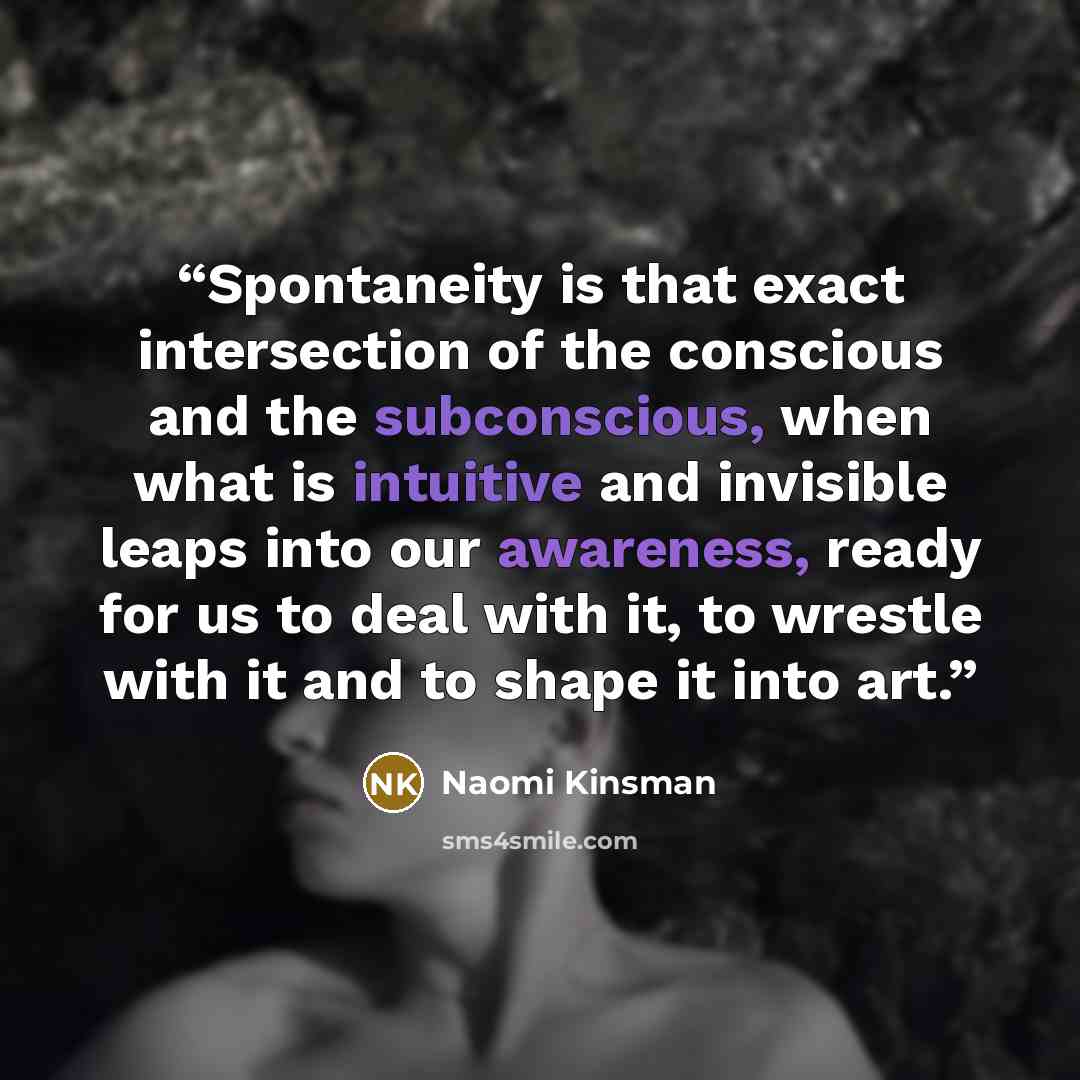 “Spontaneity is that exact intersection of the conscious and the subconscious, when what is intuitive and invisible leaps into our awareness, ready for us to deal with it, to wrestle with it and to shape it into art.” quote by Naomi Kinsman