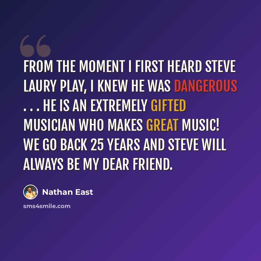 “From the moment I first heard Steve Laury play, I knew he was dangerous . . . He is an extremely gifted musician who makes great music! We go back 25 years and Steve will always be my dear friend.” quote by Nathan East