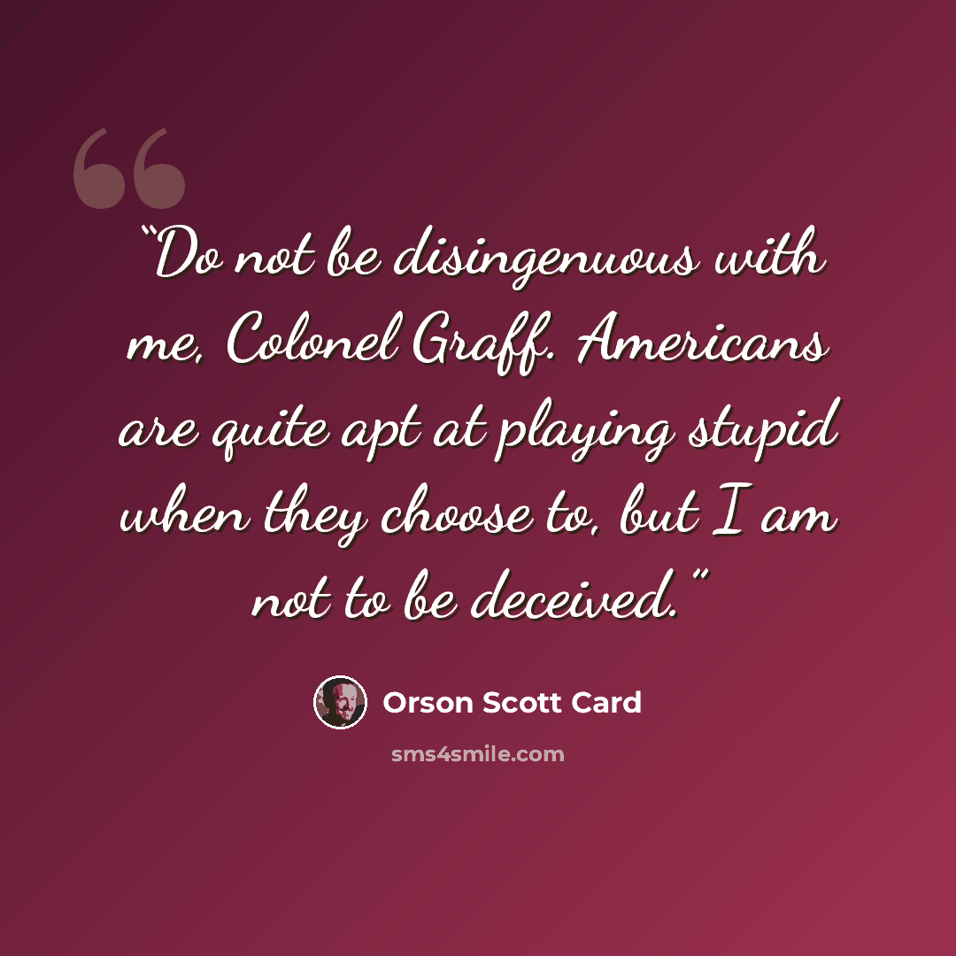 “Do not be disingenuous with me, Colonel Graff. Americans are quite apt at playing stupid when they choose to, but I am not to be deceived.” quote by Orson Scott Card