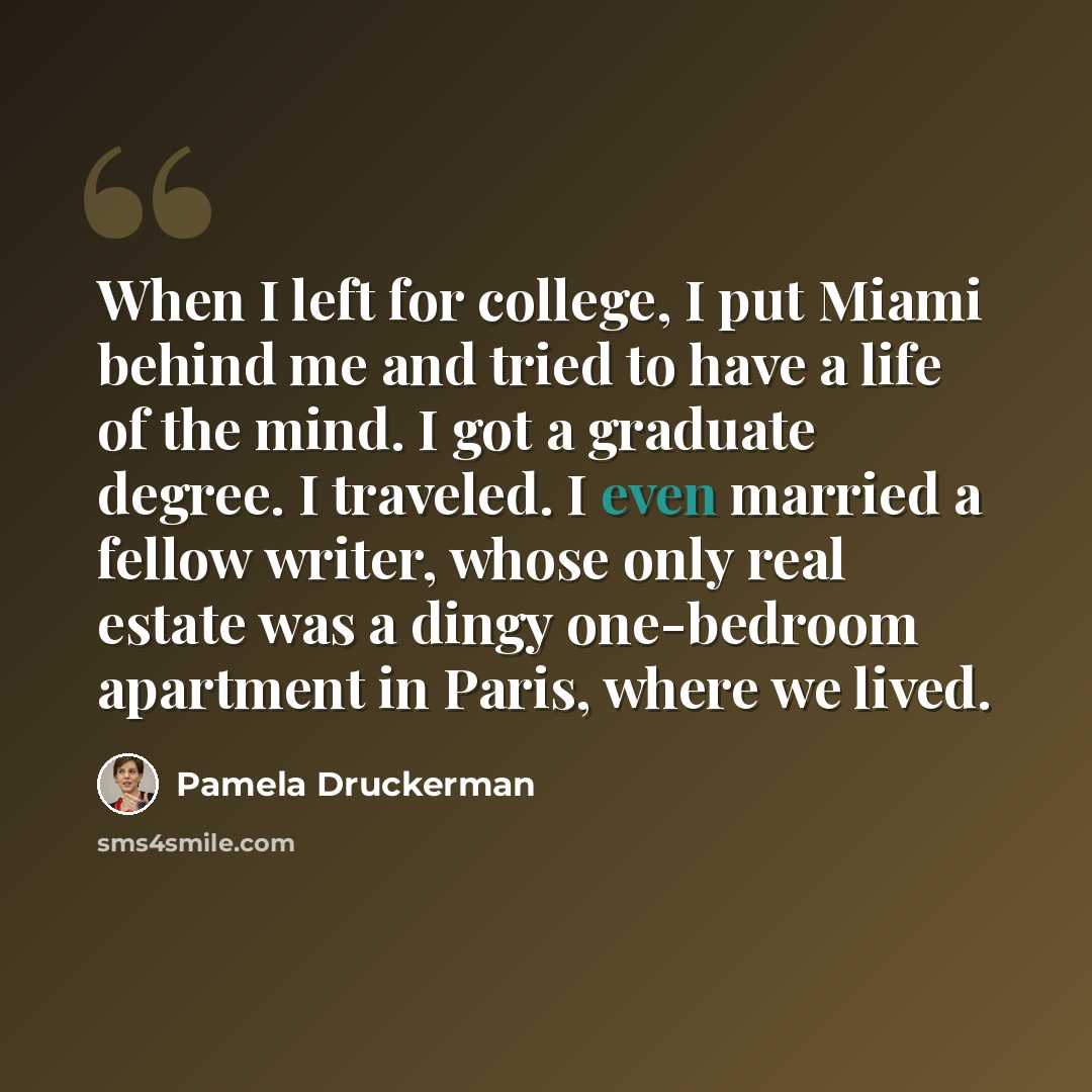 “When I left for college, I put Miami behind me and tried to have a life of the mind. I got a graduate degree. I traveled. I even married a fellow writer, whose only real estate was a dingy one-bedroom apartment in Paris, where we lived.” quote by Pamela Druckerman