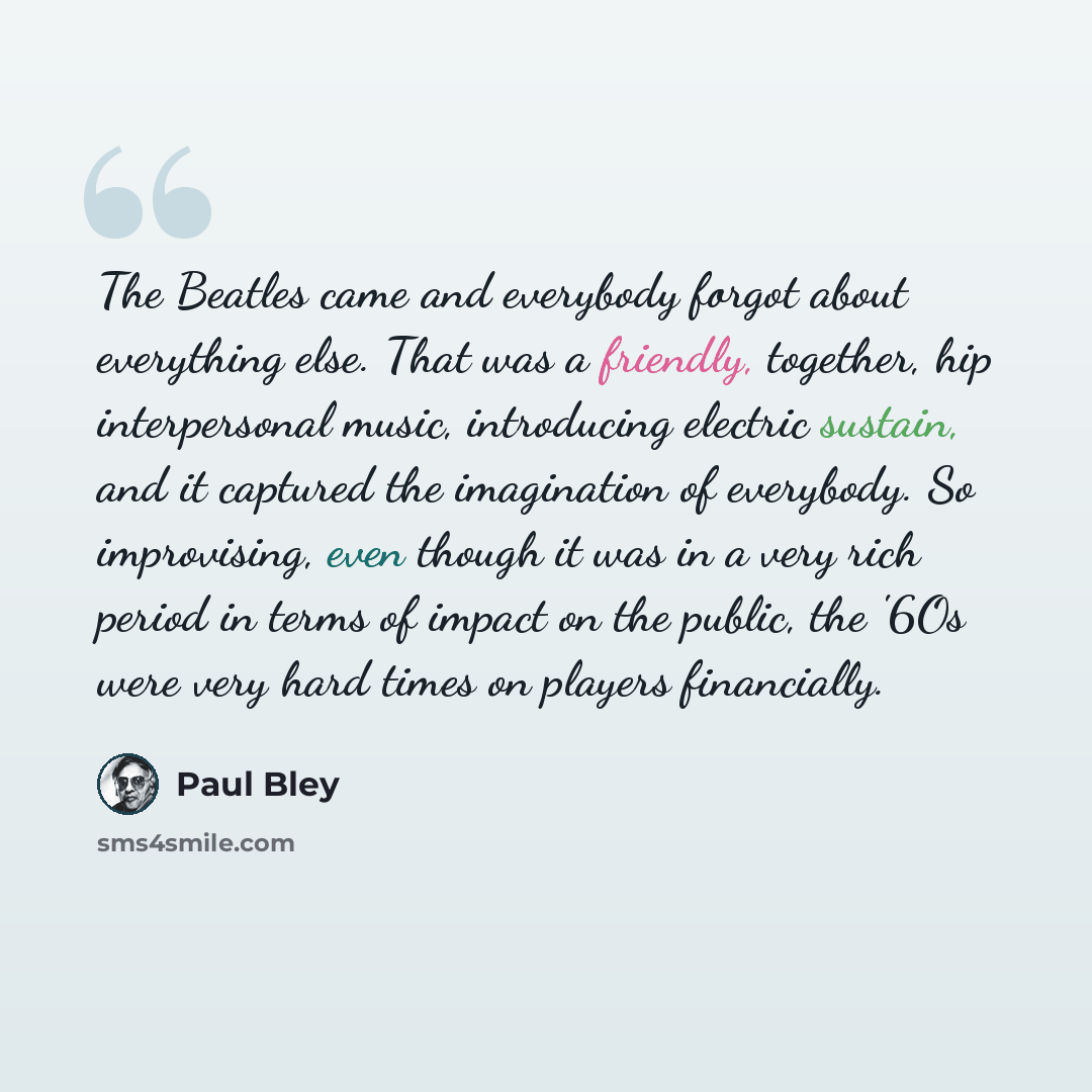 “The Beatles came and everybody forgot about everything else. That was a friendly, together, hip interpersonal music, introducing electric sustain, and it captured the imagination of everybody. So improvising, even though it was in a very rich period in terms of impact on the public, the '6Os were…” quote by Paul Bley