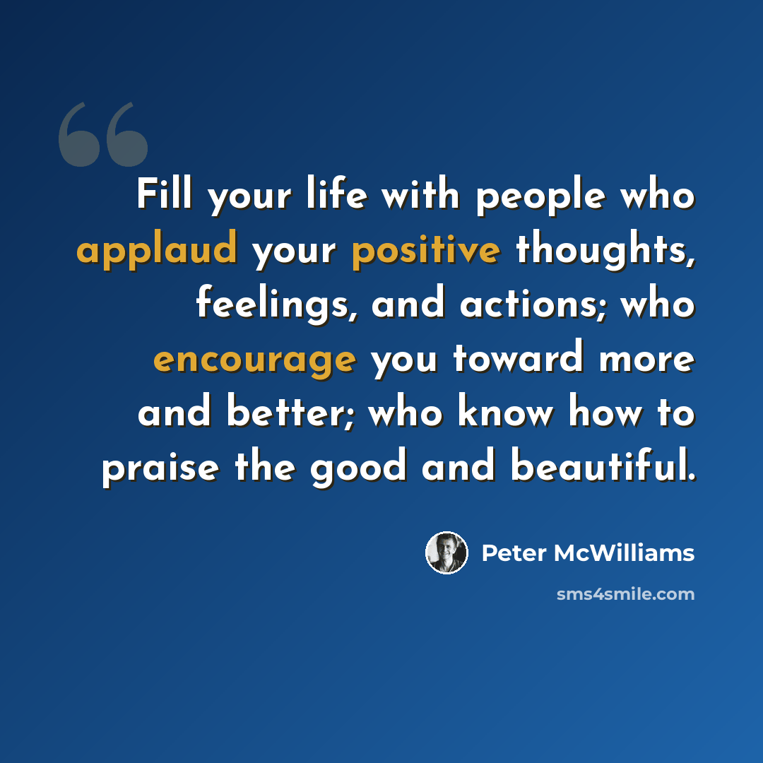 “Fill your life with people who applaud your positive thoughts, feelings, and actions; who encourage you toward more and better; who know how to praise the good and beautiful.” quote by Peter McWilliams