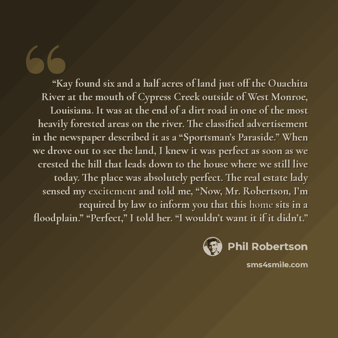 “Kay found six and a half acres of land just off the Ouachita River at the mouth of Cypress Creek outside of West Monroe, Louisiana. It was at the end of a dirt road in one of the most heavily forested areas on the river. The classified advertisement in the newspaper described it as a “Sportsman’s…” quote by Phil Robertson