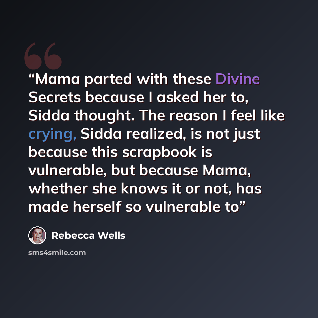 “Mama parted with these Divine Secrets because I asked her to, Sidda thought. The reason I feel like crying, Sidda realized, is not just because this scrapbook is vulnerable, but because Mama, whether she knows it or not, has made herself so vulnerable to” quote by Rebecca Wells