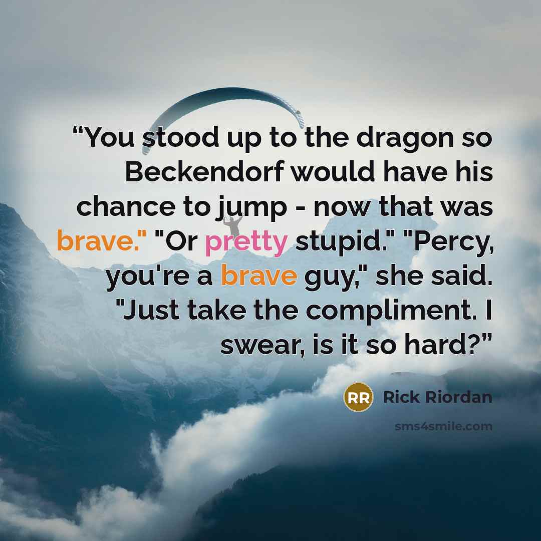 “You stood up to the dragon so Beckendorf would have his chance to jump - now that was brave." "Or pretty stupid." "Percy, you're a brave guy," she said. "Just take the compliment. I swear, is it so hard?” quote by Rick Riordan