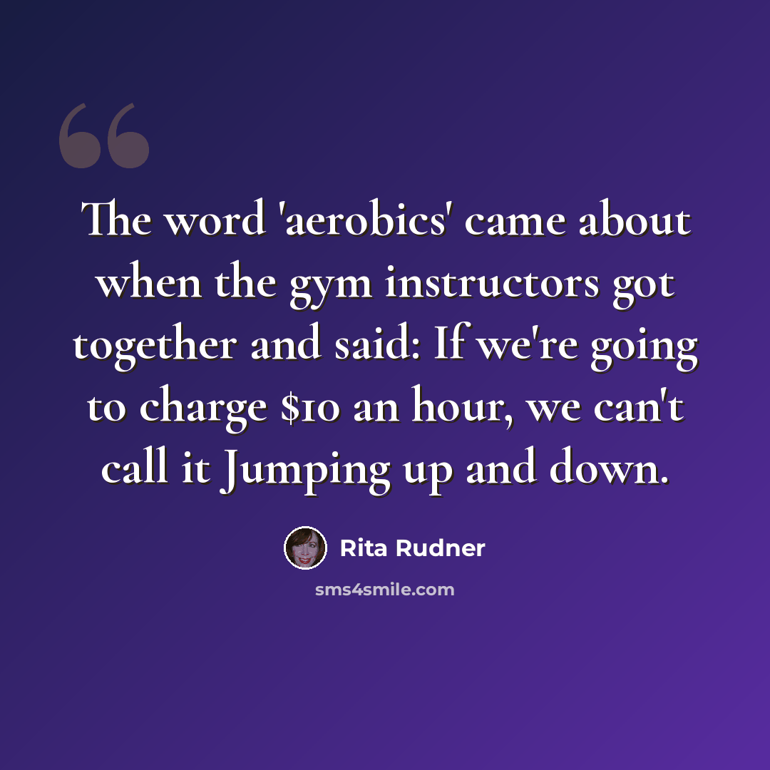 “The word 'aerobics' came about when the gym instructors got together and said: If we're going to charge $10 an hour, we can't call it Jumping up and down.” quote by Rita Rudner