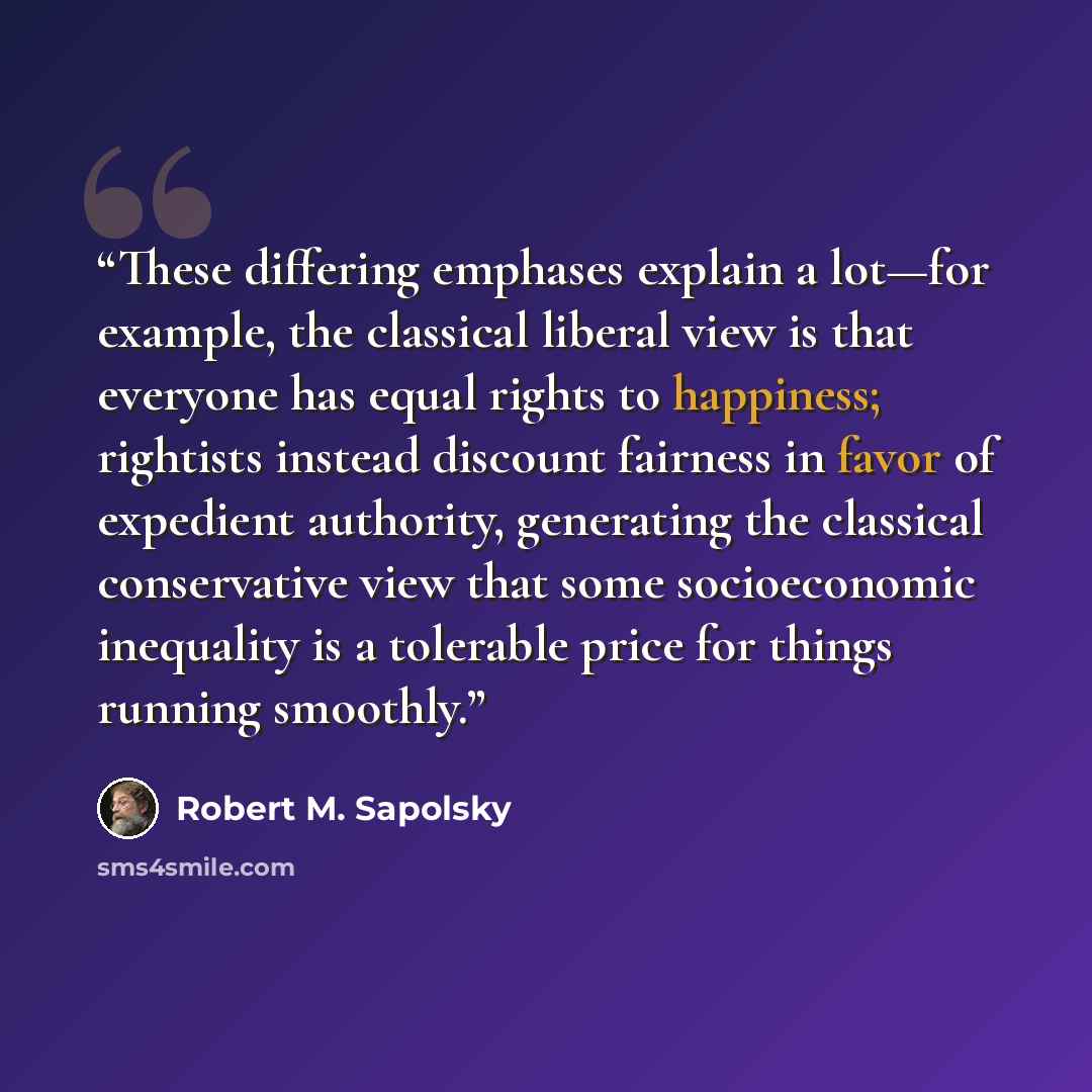 “These differing emphases explain a lot—for example, the classical liberal view is that everyone has equal rights to happiness; rightists instead discount fairness in favor of expedient authority, generating the classical conservative view that some socioeconomic inequality is a tolerable price for…” quote by Robert M. Sapolsky