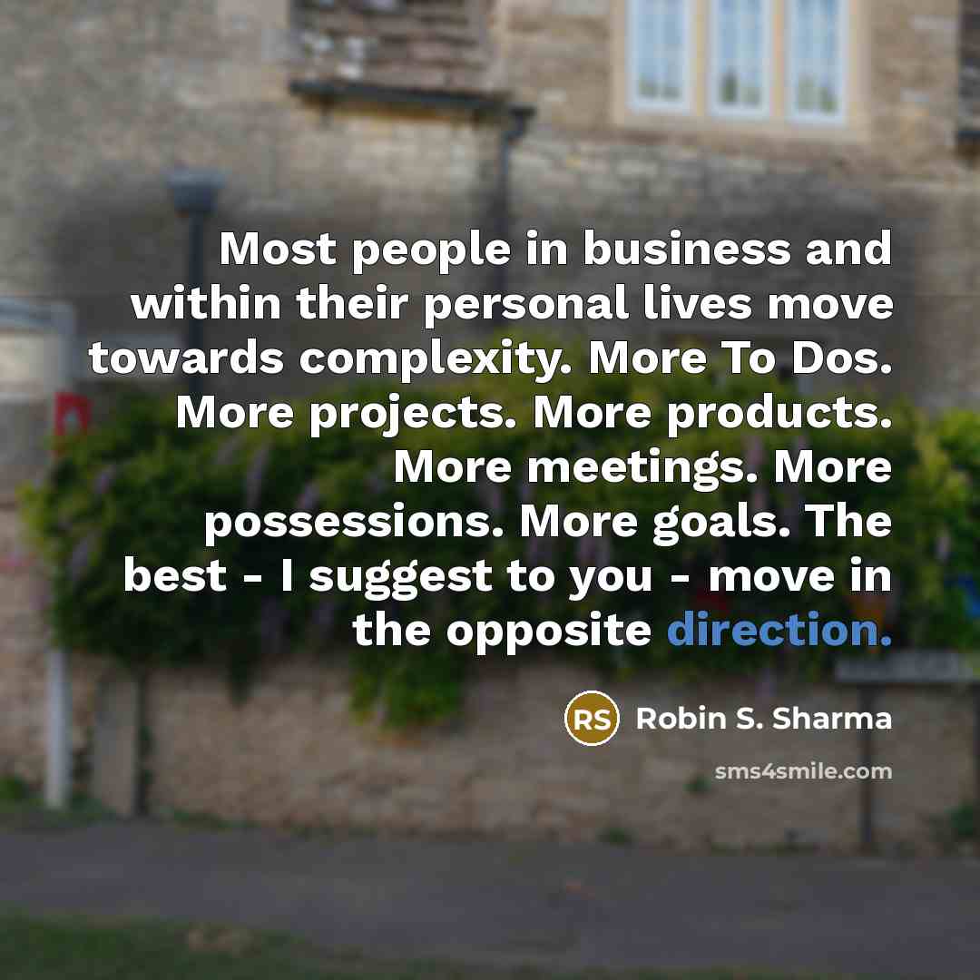 “Most people in business and within their personal lives move towards complexity. More To Dos. More projects. More products. More meetings. More possessions. More goals. The best - I suggest to you - move in the opposite direction.” quote by Robin S. Sharma