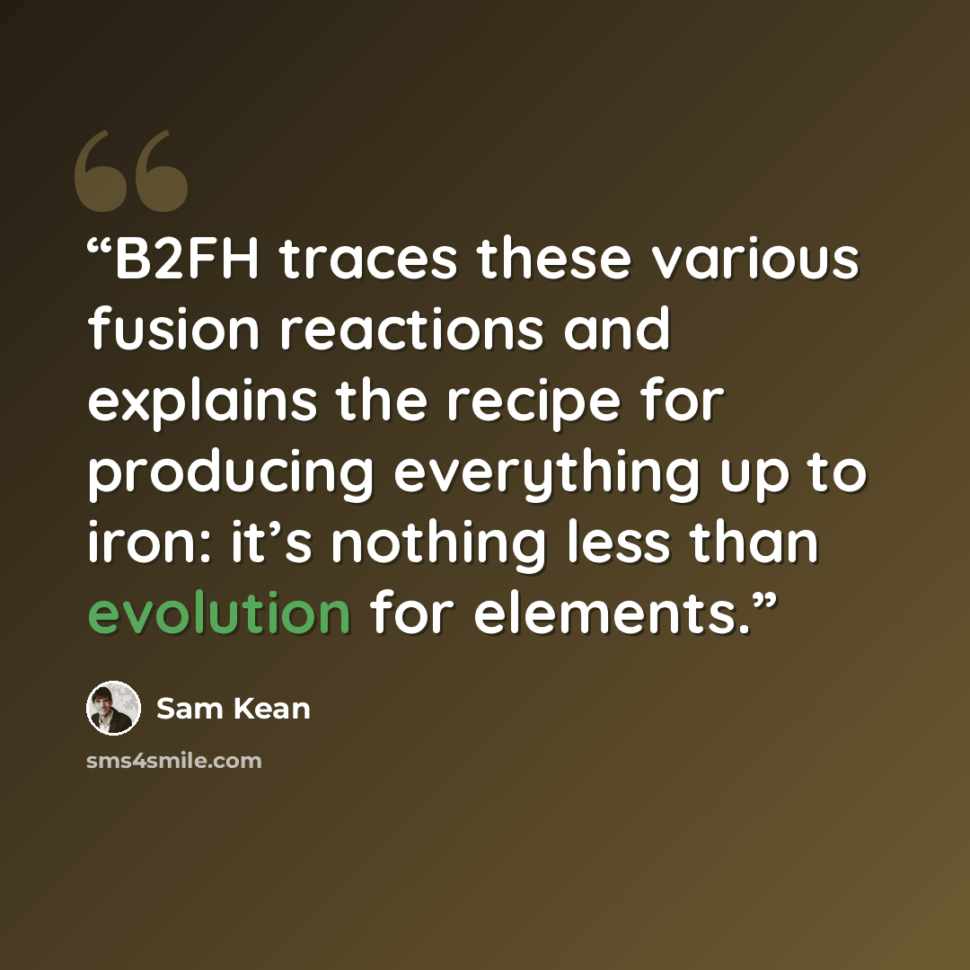 “B2FH traces these various fusion reactions and explains the recipe for producing everything up to iron: it’s nothing less than evolution for elements.” quote by Sam Kean
