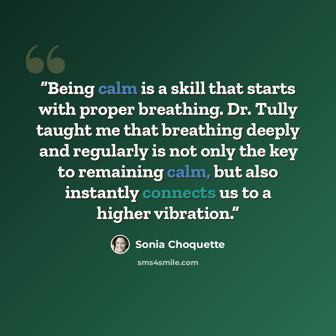 “Being calm is a skill that starts with proper breathing. Dr. Tully taught me that breathing deeply and regularly is not only the key to remaining calm, but also instantly connects us to a higher vibration.” quote by Sonia Choquette