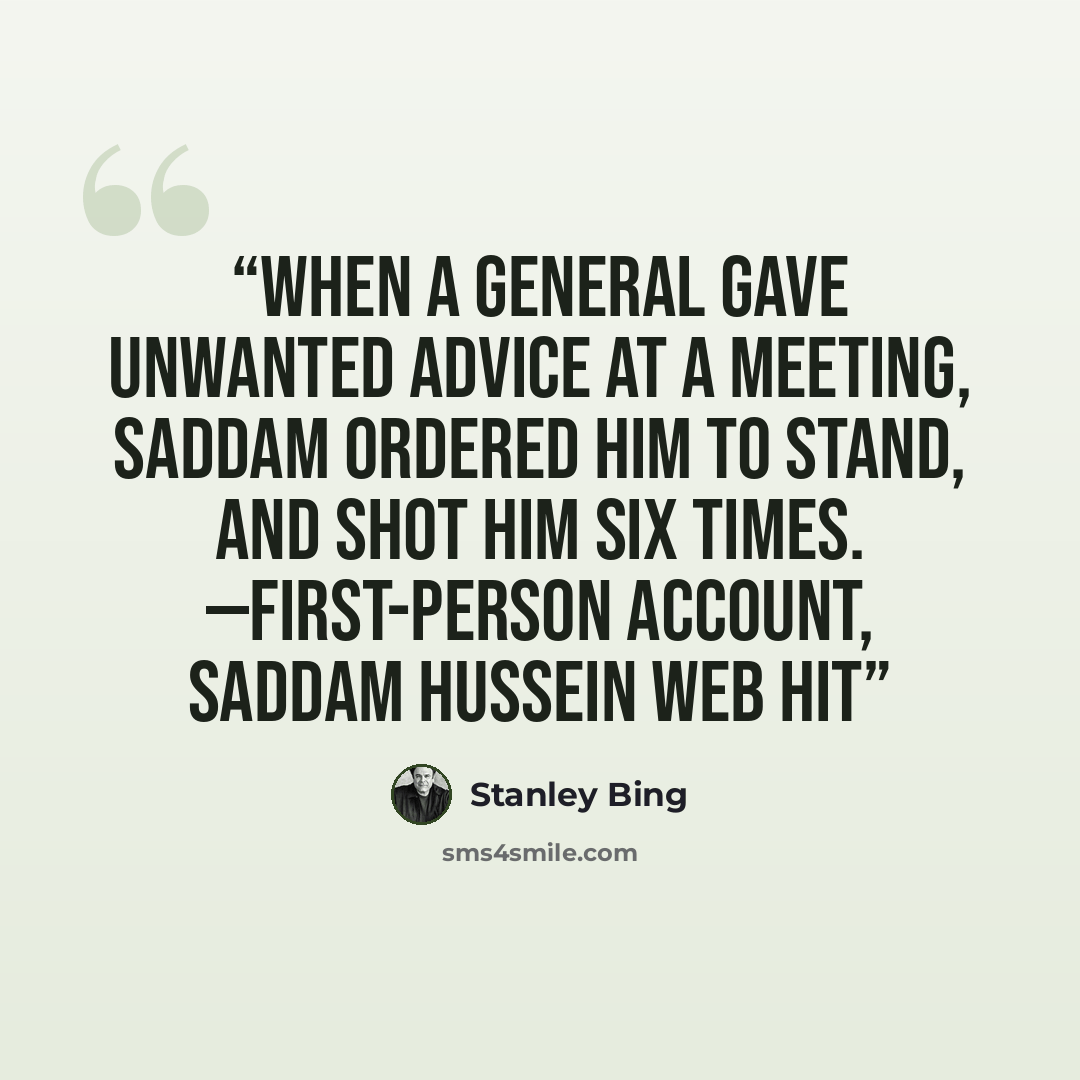 “When a general gave unwanted advice at a meeting, Saddam ordered him to stand, and shot him six times. —FIRST-PERSON ACCOUNT, SADDAM HUSSEIN WEB HIT” quote by Stanley Bing