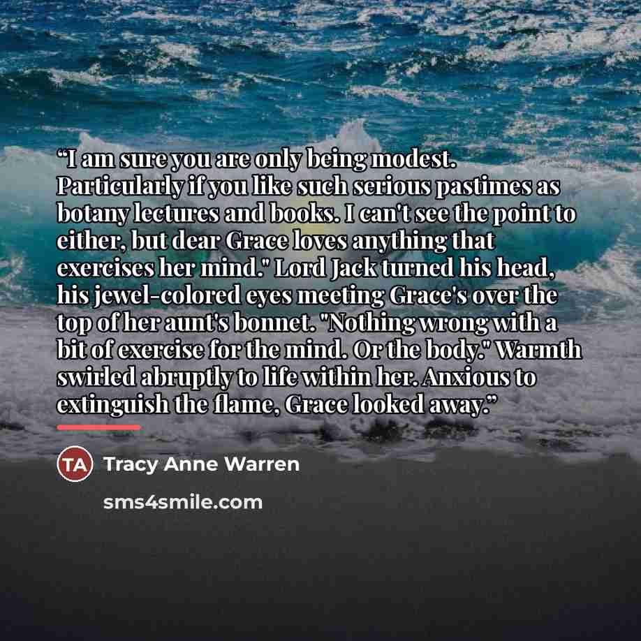 “I am sure you are only being modest. Particularly if you like such serious pastimes as botany lectures and books. I can't see the point to either, but dear Grace loves anything that exercises her mind." Lord Jack turned his head, his jewel-colored eyes meeting Grace's over the top of her aunt's…” quote by Tracy Anne Warren
