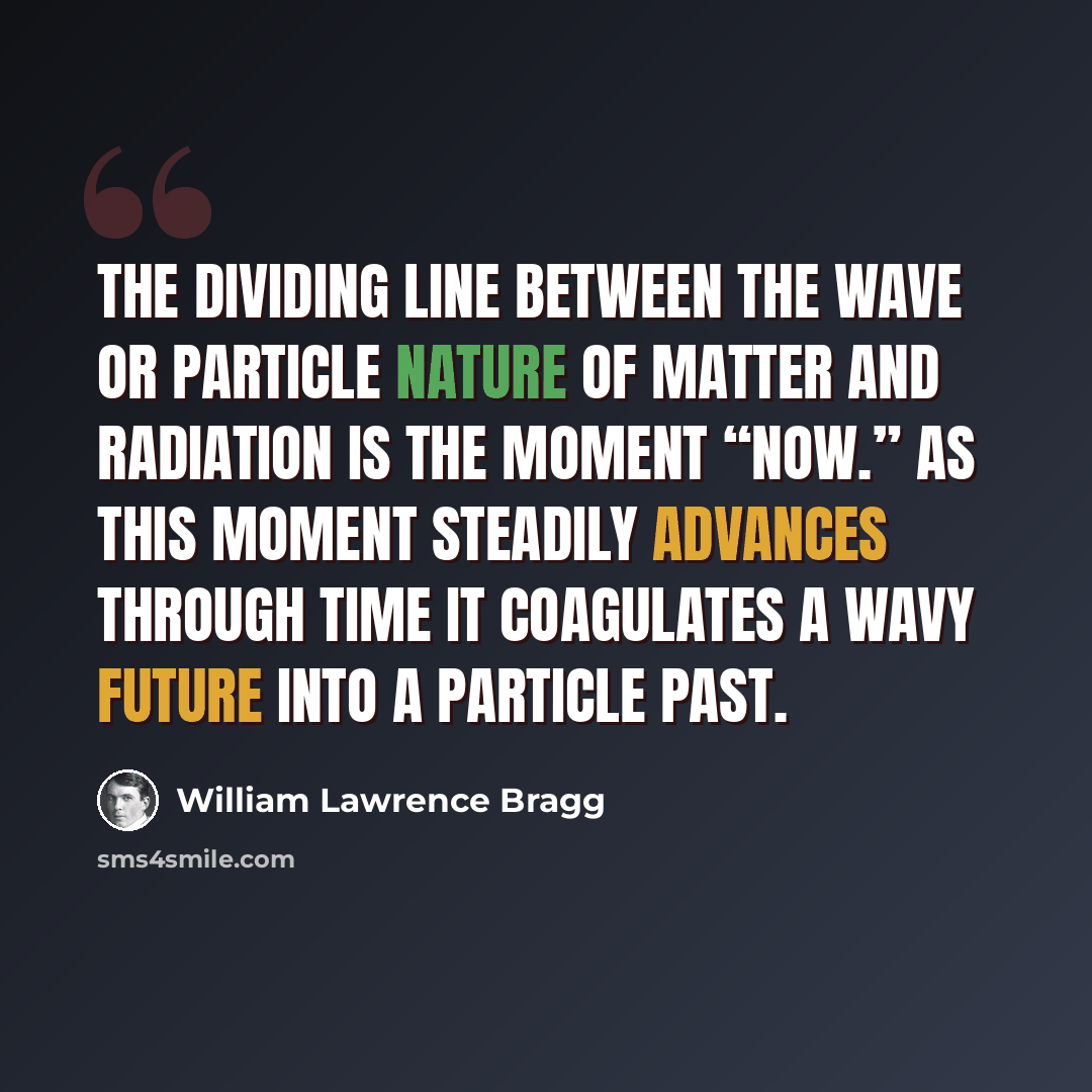 “The dividing line between the wave or particle nature of matter and radiation is the moment “Now.” As this moment steadily advances through time it coagulates a wavy future into a particle past.” quote by William Lawrence Bragg