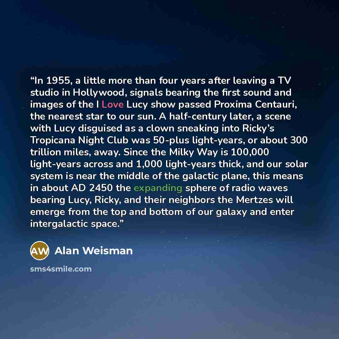 “In 1955, a little more than four years after leaving a TV studio in Hollywood, signals bearing the first sound and images of the I Love Lucy show passed Proxima Centauri, the nearest star to our sun. A half-century later, a scene with Lucy disguised as a clown sneaking into Ricky’s Tropicana Night…” quote by Alan Weisman