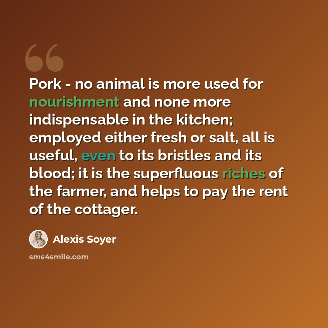 “Pork - no animal is more used for nourishment and none more indispensable in the kitchen; employed either fresh or salt, all is useful, even to its bristles and its blood; it is the superfluous riches of the farmer, and helps to pay the rent of the cottager.” quote by Alexis Soyer
