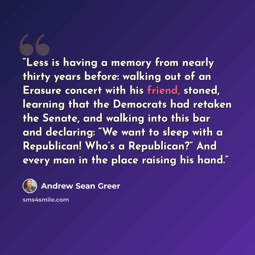 “Less is having a memory from nearly thirty years before: walking out of an Erasure concert with his friend, stoned, learning that the Democrats had retaken the Senate, and walking into this bar and declaring: “We want to sleep with a Republican! Who’s a Republican?” And every man in the place…” quote by Andrew Sean Greer