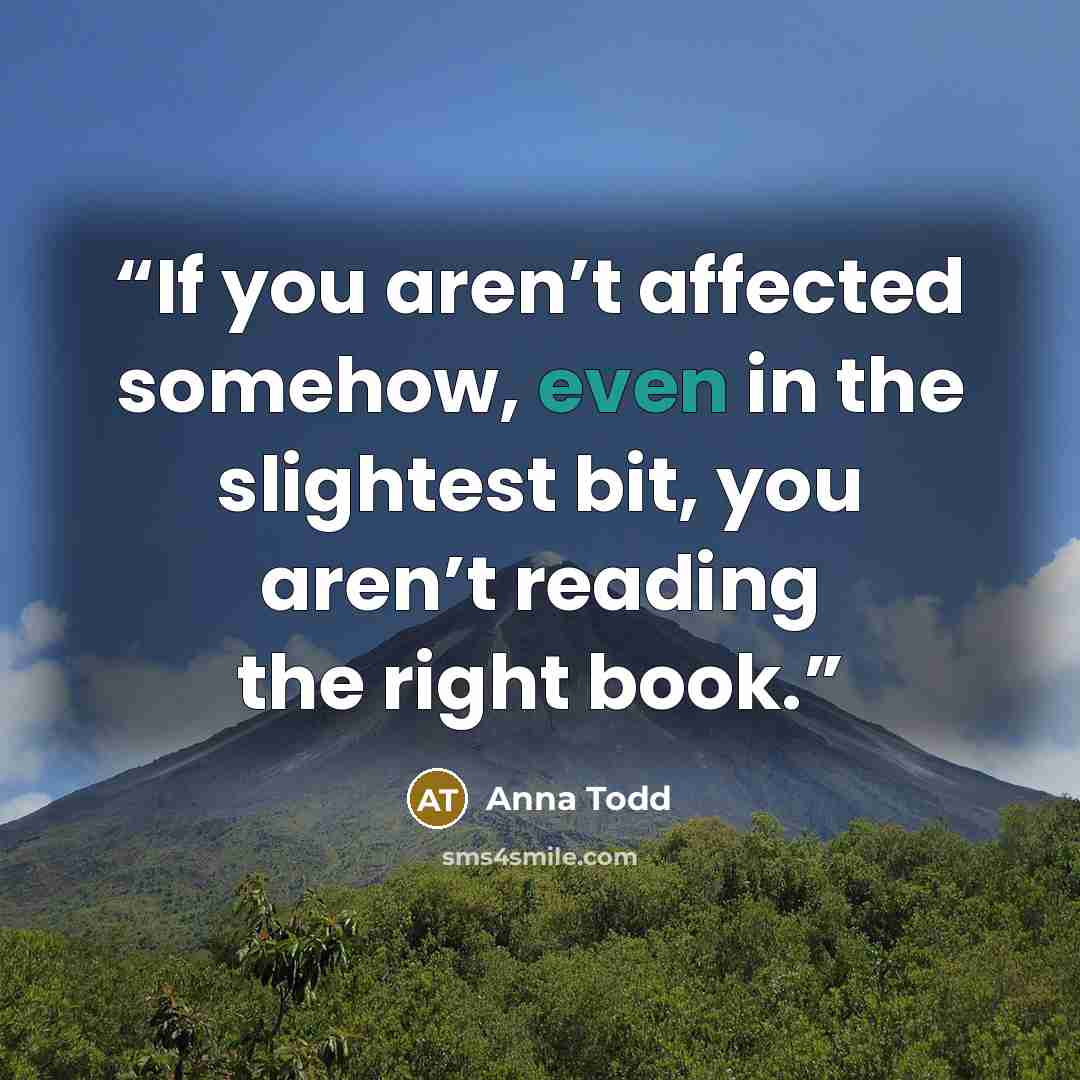 “If you aren’t affected somehow, even in the slightest bit, you aren’t reading the right book.” quote by Anna Todd