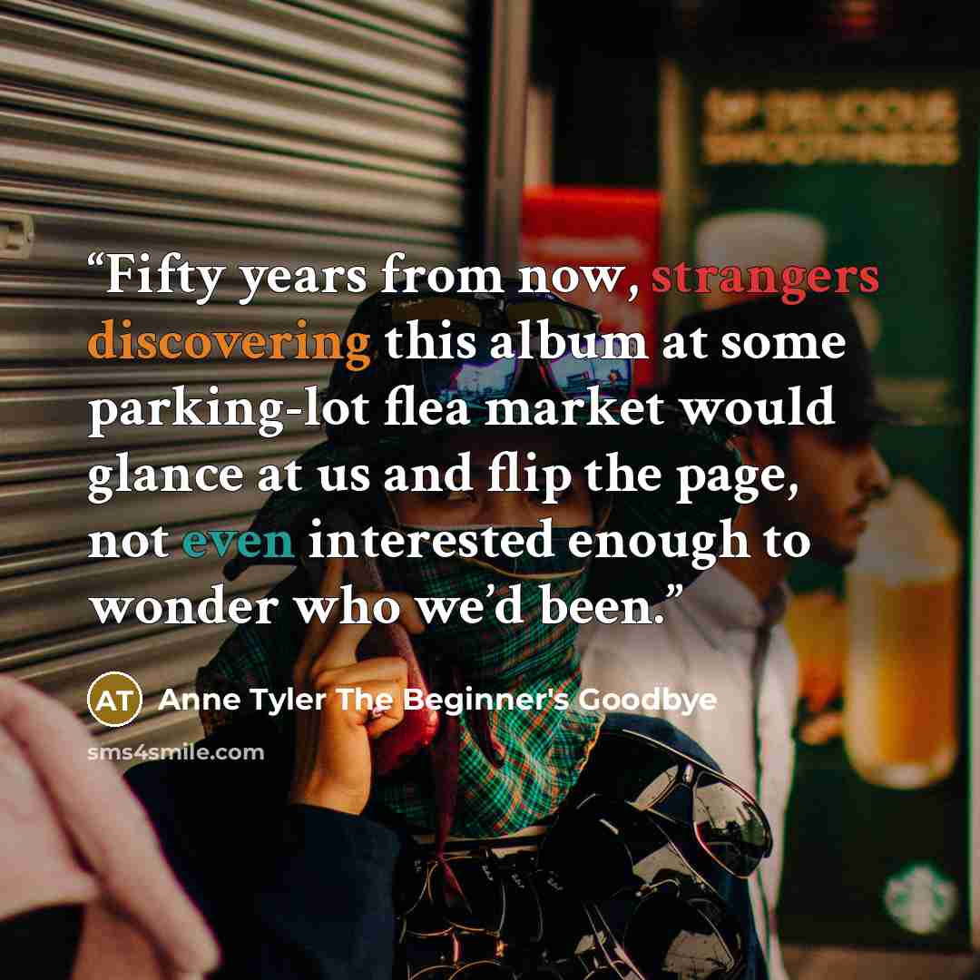 “Fifty years from now, strangers discovering this album at some parking-lot flea market would glance at us and flip the page, not even interested enough to wonder who we’d been.” quote by Anne Tyler The Beginner's Goodbye
