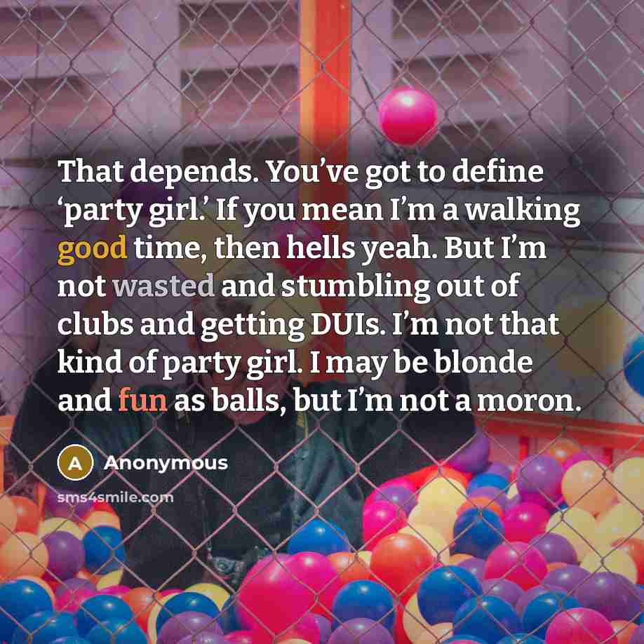 “That depends. You’ve got to define ‘party girl.’ If you mean I’m a walking good time, then hells yeah. But I’m not wasted and stumbling out of clubs and getting DUIs. I’m not that kind of party girl. I may be blonde and fun as balls, but I’m not a moron.” quote by Anonymous