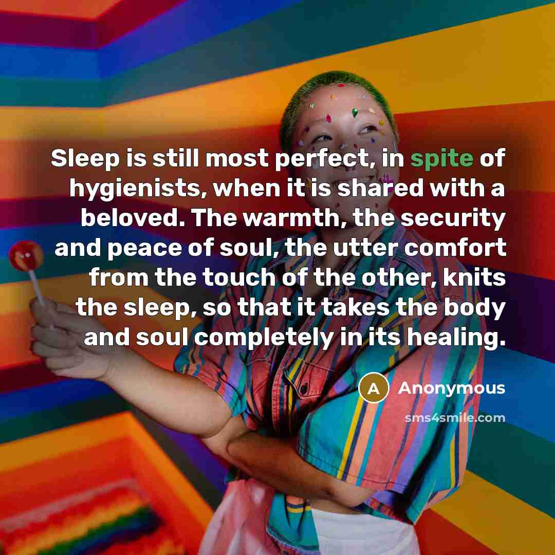 “Sleep is still most perfect, in spite of hygienists, when it is shared with a beloved. The warmth, the security and peace of soul, the utter comfort from the touch of the other, knits the sleep, so that it takes the body and soul completely in its healing.” quote by Anonymous