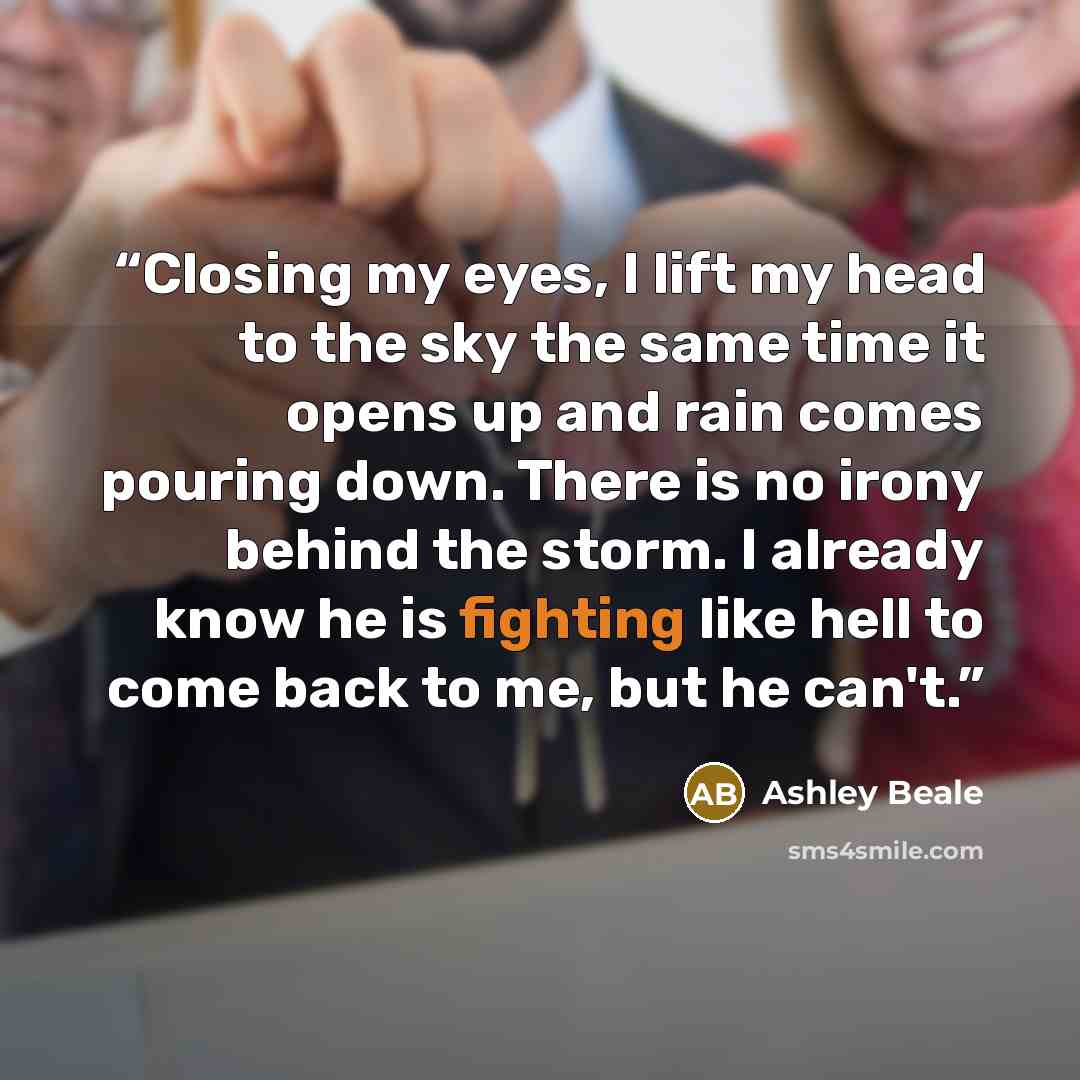 “Closing my eyes, I lift my head to the sky the same time it opens up and rain comes pouring down. There is no irony behind the storm. I already know he is fighting like hell to come back to me, but he can't.” quote by Ashley Beale