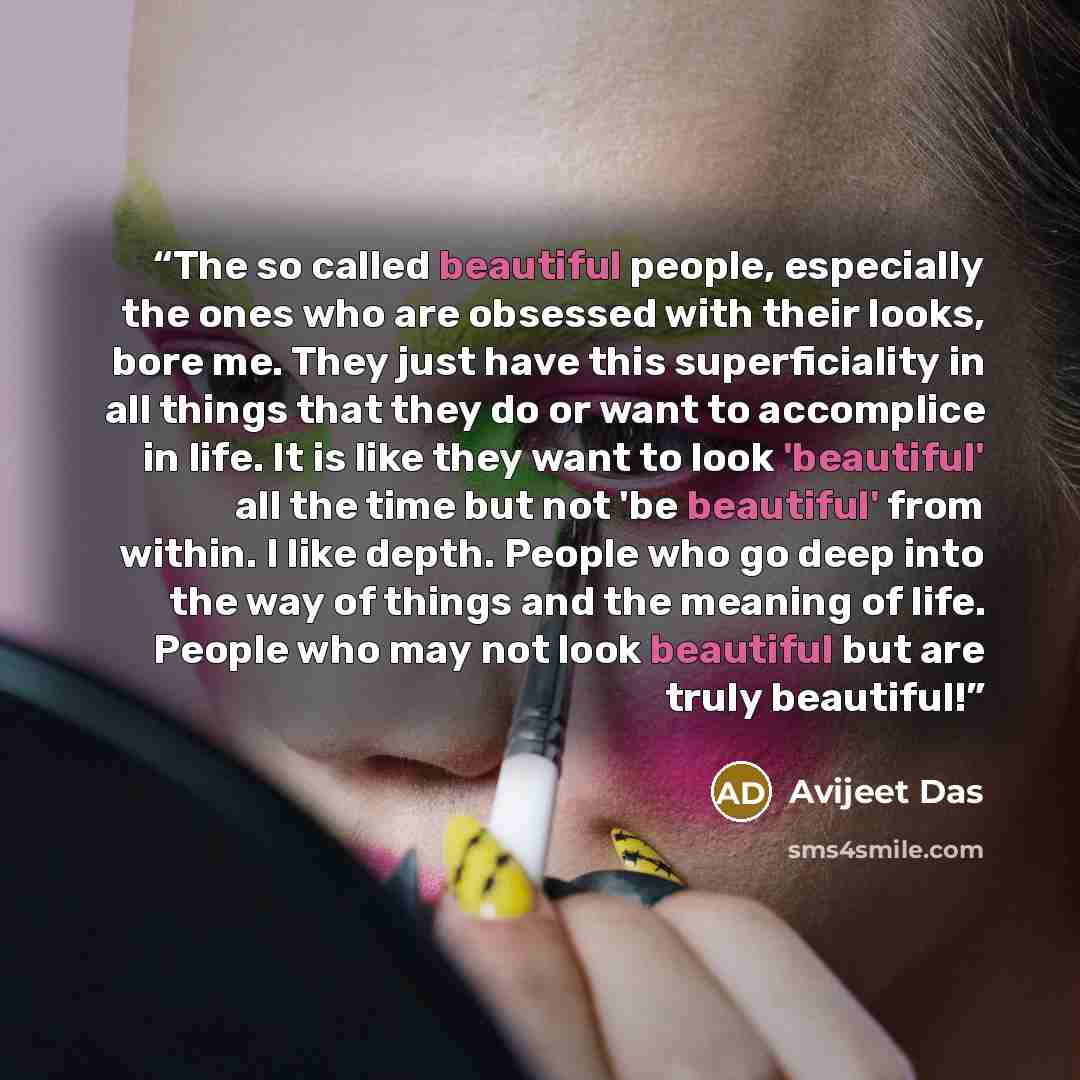 “The so called beautiful people, especially the ones who are obsessed with their looks, bore me. They just have this superficiality in all things that they do or want to accomplice in life. It is like they want to look 'beautiful' all the time but not 'be beautiful' from within. I like depth…” quote by Avijeet Das