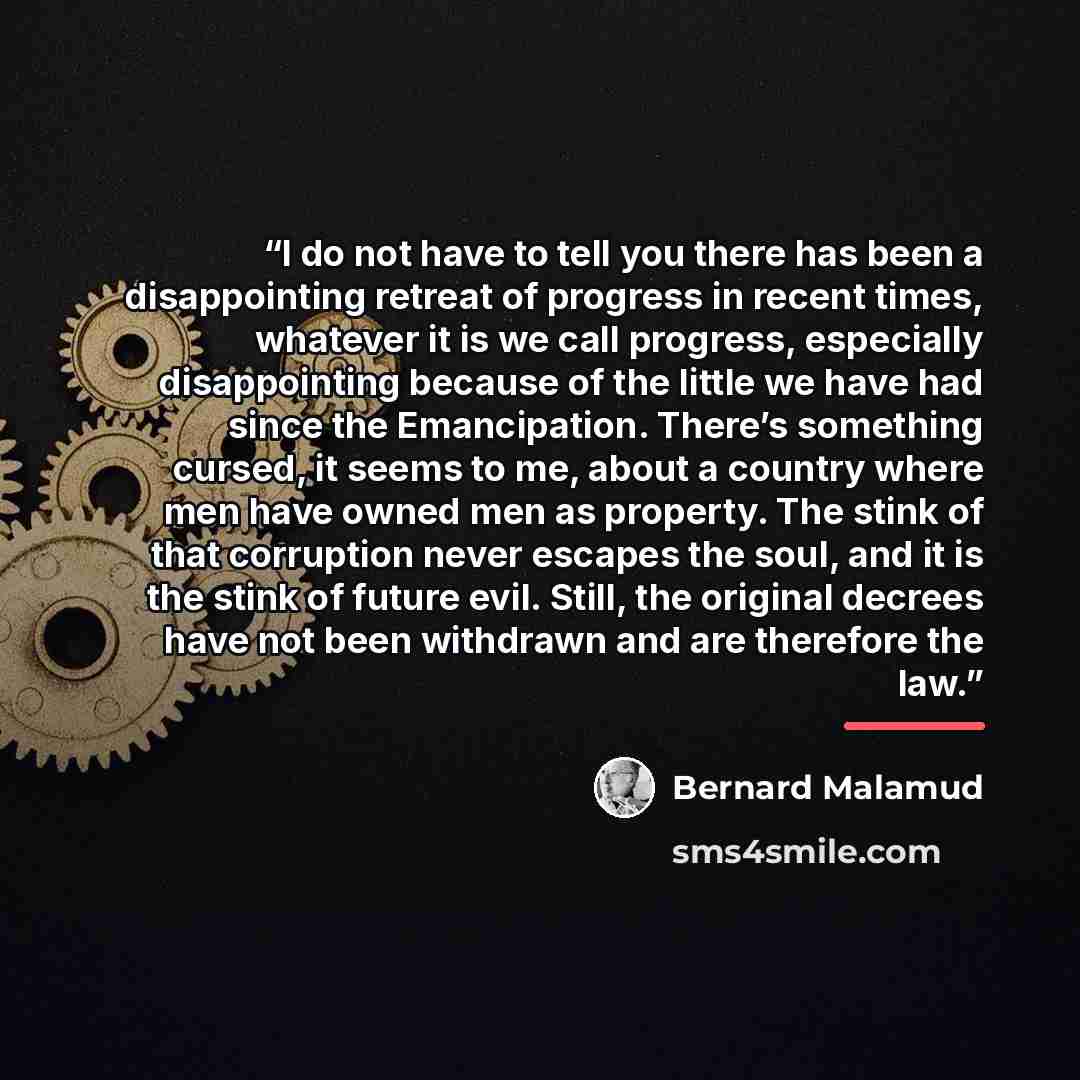 “I do not have to tell you there has been a disappointing retreat of progress in recent times, whatever it is we call progress, especially disappointing because of the little we have had since the Emancipation. There’s something cursed, it seems to me, about a country where men have owned men as…” quote by Bernard Malamud
