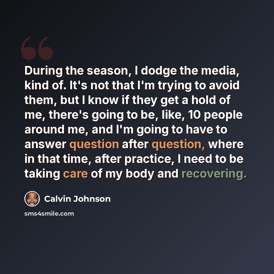 “During the season, I dodge the media, kind of. It's not that I'm trying to avoid them, but I know if they get a hold of me, there's going to be, like, 10 people around me, and I'm going to have to answer question after question, where in that time, after practice, I need to be taking care of my…” quote by Calvin Johnson