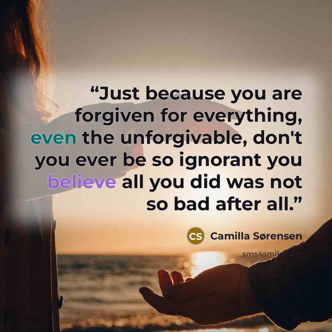“Just because you are forgiven for everything, even the unforgivable, don't you ever be so ignorant you believe all you did was not so bad after all.” quote by Camilla Sørensen
