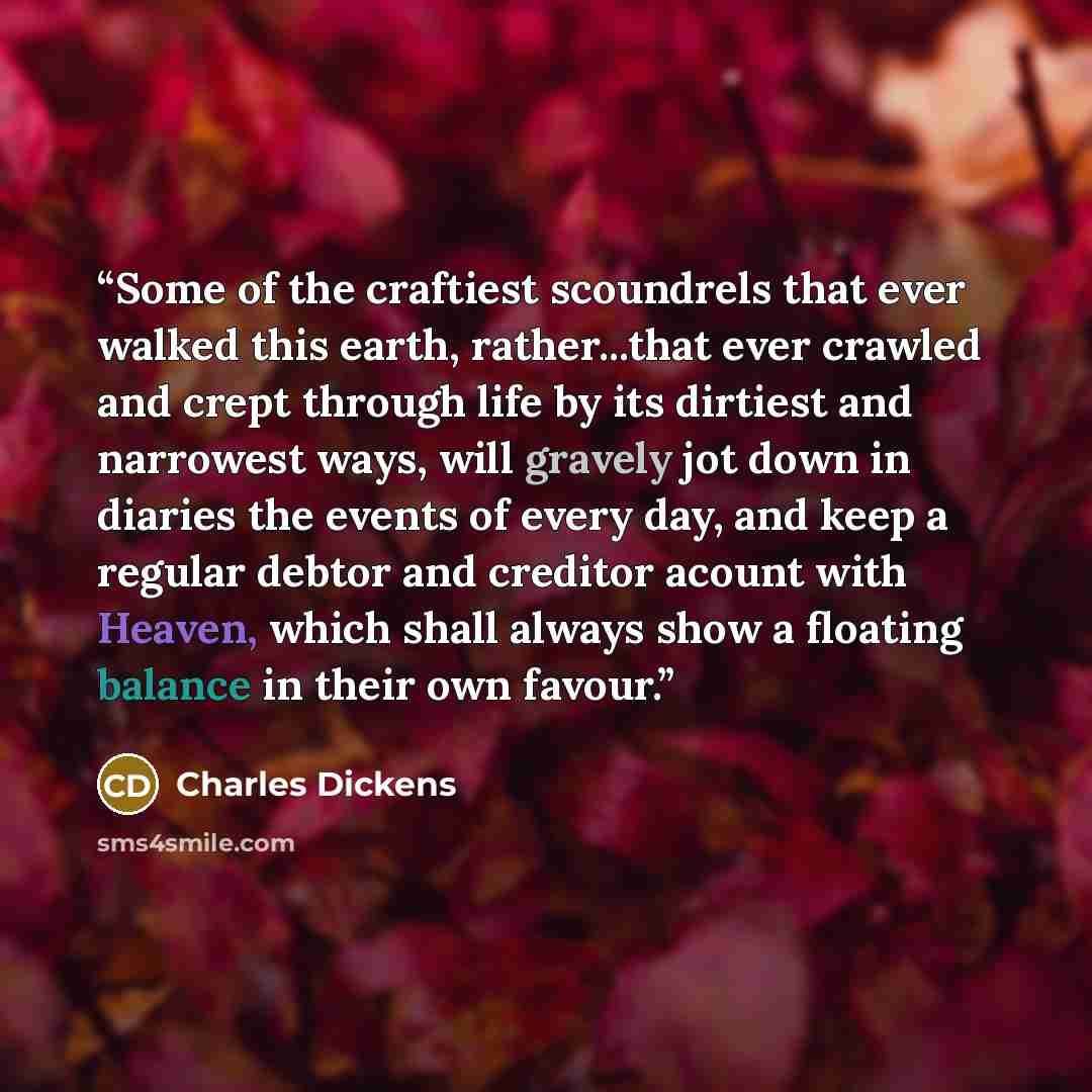 “Some of the craftiest scoundrels that ever walked this earth, rather...that ever crawled and crept through life by its dirtiest and narrowest ways, will gravely jot down in diaries the events of every day, and keep a regular debtor and creditor acount with Heaven, which shall always show a…” quote by Charles Dickens