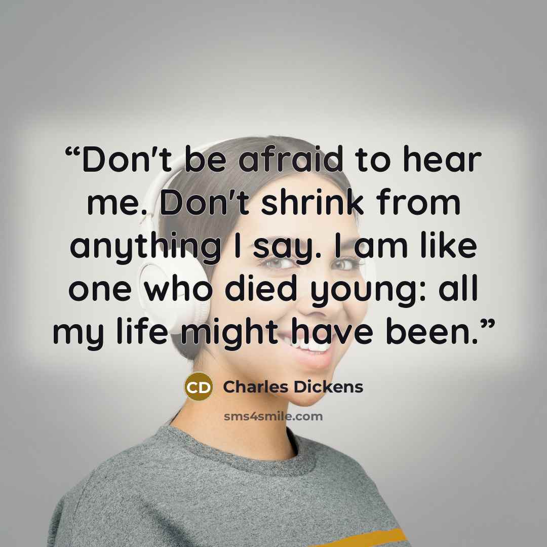“Don't be afraid to hear me. Don't shrink from anything I say. I am like one who died young: all my life might have been.” quote by Charles Dickens
