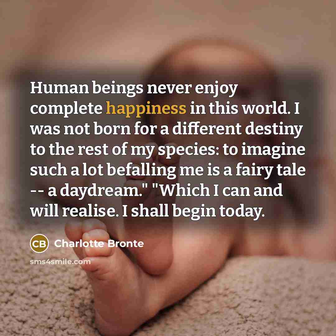“Human beings never enjoy complete happiness in this world. I was not born for a different destiny to the rest of my species: to imagine such a lot befalling me is a fairy tale -- a daydream." "Which I can and will realise. I shall begin today.” quote by Charlotte Bronte