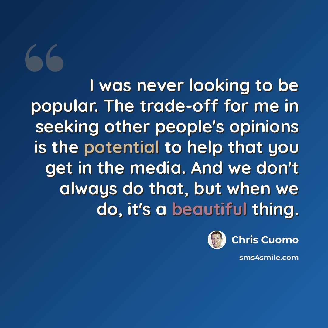 “I was never looking to be popular. The trade-off for me in seeking other people's opinions is the potential to help that you get in the media. And we don't always do that, but when we do, it's a beautiful thing.” quote by Chris Cuomo