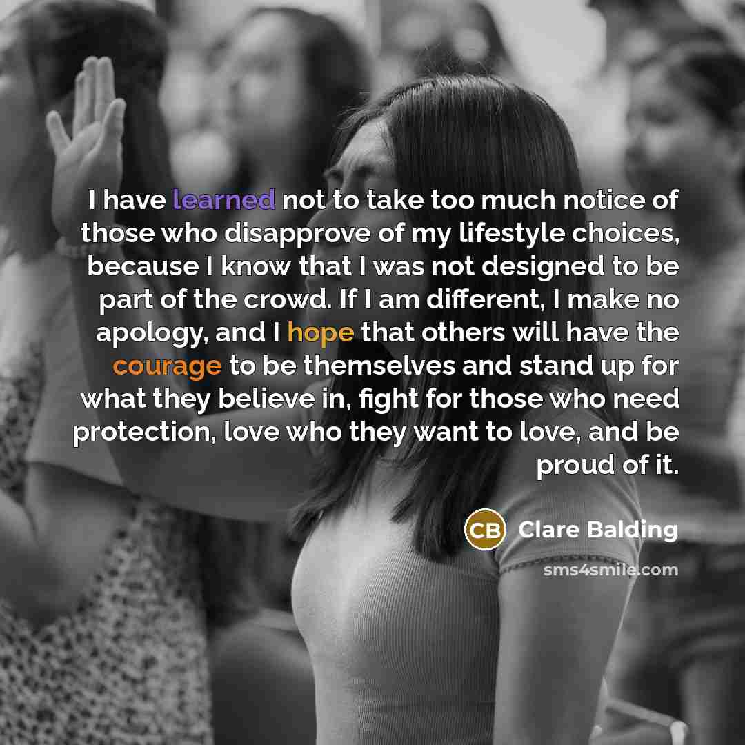 “I have learned not to take too much notice of those who disapprove of my lifestyle choices, because I know that I was not designed to be part of the crowd. If I am different, I make no apology, and I hope that others will have the courage to be themselves and stand up for what they believe in…” quote by Clare Balding